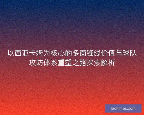 以西亚卡姆为核心的多面锋线价值与球队攻防体系重塑之路探索解析