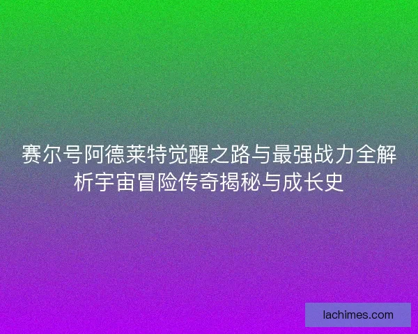 赛尔号阿德莱特觉醒之路与最强战力全解析宇宙冒险传奇揭秘与成长史