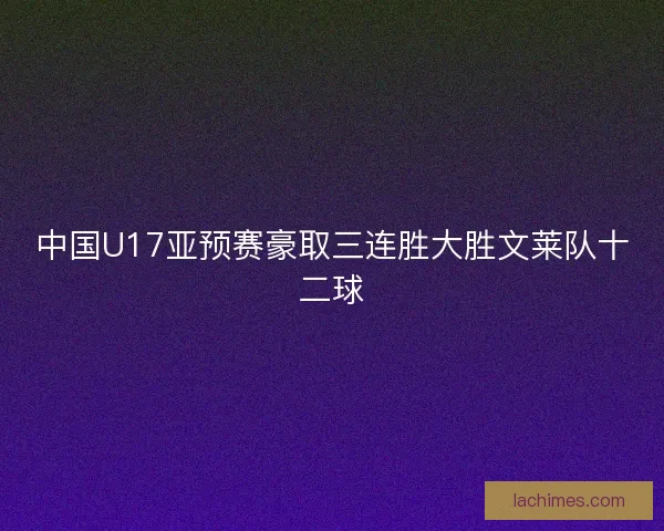 中国U17亚预赛豪取三连胜大胜文莱队十二球