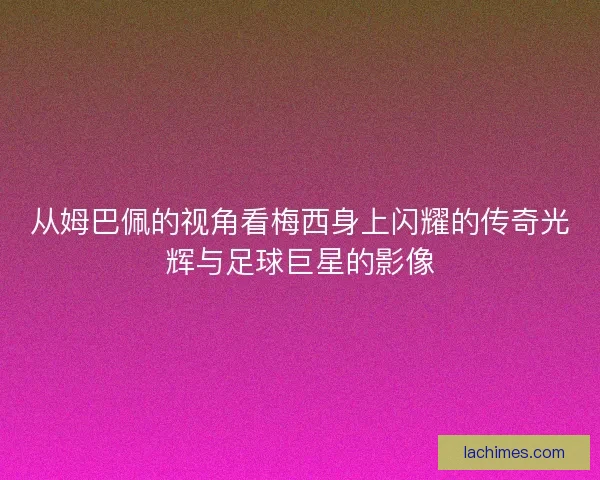 从姆巴佩的视角看梅西身上闪耀的传奇光辉与足球巨星的影像