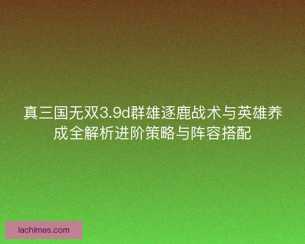 真三国无双3.9d群雄逐鹿战术与英雄养成全解析进阶策略与阵容搭配